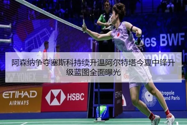 阿森纳争夺塞斯科持续升温阿尔特塔今夏中锋升级蓝图全面曝光