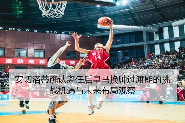 安切洛蒂确认离任后皇马换帅过渡期的挑战机遇与未来布局观察
