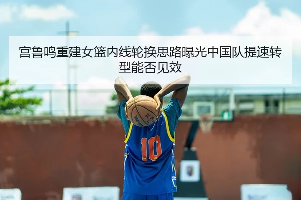 宫鲁鸣重建女篮内线轮换思路曝光中国队提速转型能否见效（FIFA World Cup）