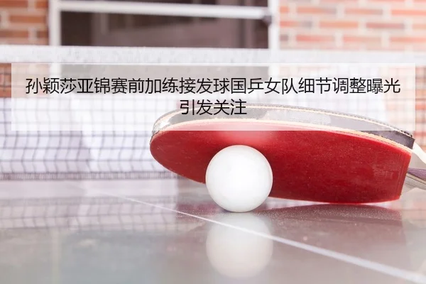 孙颖莎亚锦赛前加练接发球国乒女队细节调整曝光引发关注